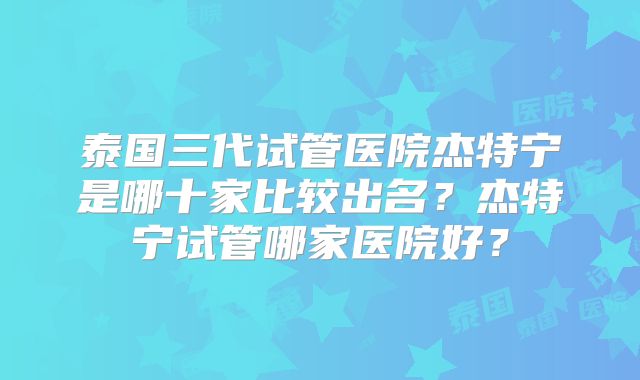 泰国三代试管医院杰特宁是哪十家比较出名？杰特宁试管哪家医院好？