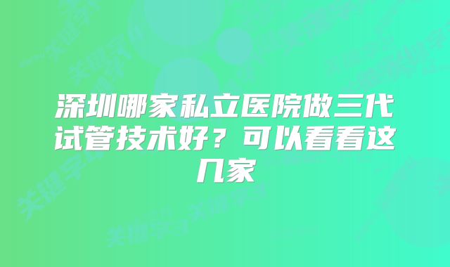 深圳哪家私立医院做三代试管技术好?可以看看这几家
