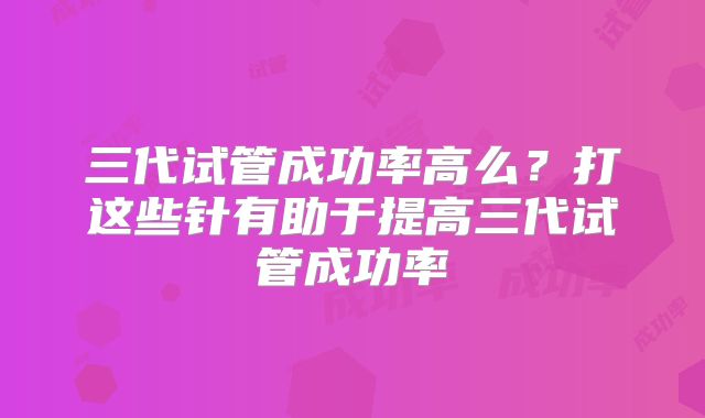 三代试管成功率高么？打这些针有助于提高三代试管成功率
