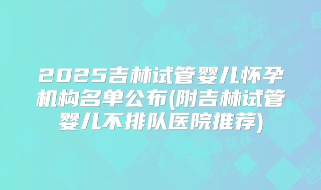 2025吉林试管婴儿怀孕机构名单公布(附吉林试管婴儿不排队医院推荐)