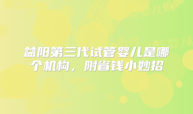 益阳第三代试管婴儿是哪个机构,附省钱小妙招