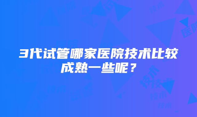 3代试管哪家医院技术比较成熟一些呢？