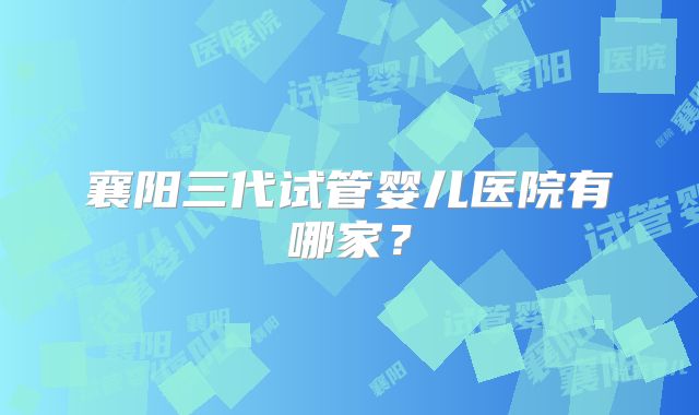 襄阳三代试管婴儿医院有哪家？