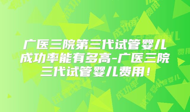 广医三院第三代试管婴儿成功率能有多高-广医三院三代试管婴儿费用！