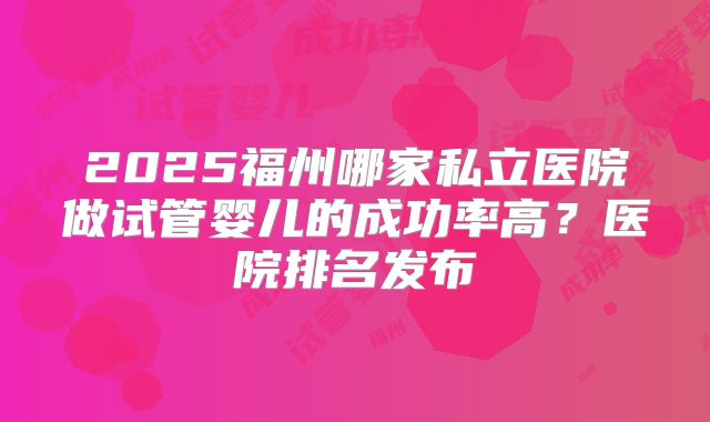 2025福州哪家私立医院做试管婴儿的成功率高？医院排名发布
