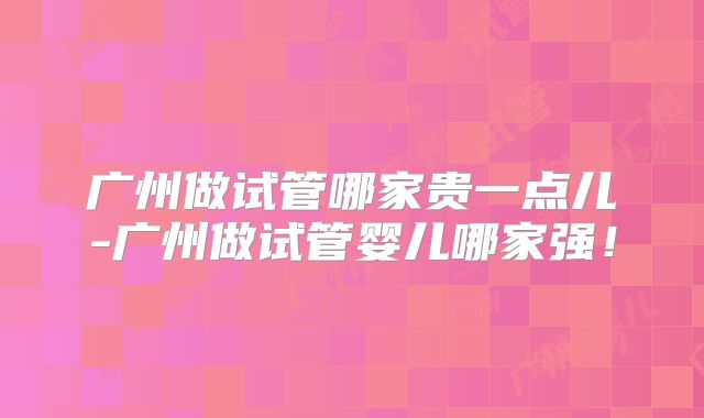 广州做试管哪家贵一点儿-广州做试管婴儿哪家强！