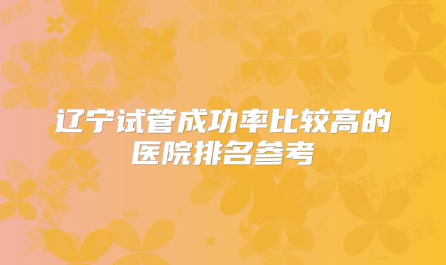 辽宁试管成功率比较高的医院排名参考