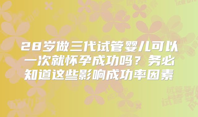 28岁做三代试管婴儿可以一次就怀孕成功吗？务必知道这些影响成功率因素