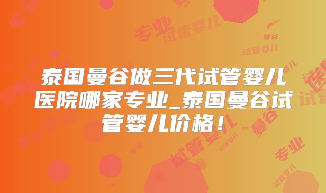 泰国曼谷做三代试管婴儿医院哪家专业_泰国曼谷试管婴儿价格!