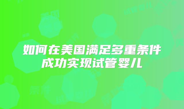 如何在美国满足多重条件成功实现试管婴儿