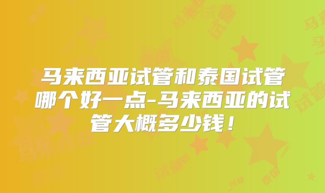 马来西亚试管和泰国试管哪个好一点-马来西亚的试管大概多少钱！
