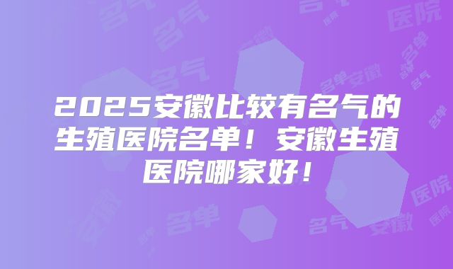 2025安徽比较有名气的生殖医院名单！安徽生殖医院哪家好！