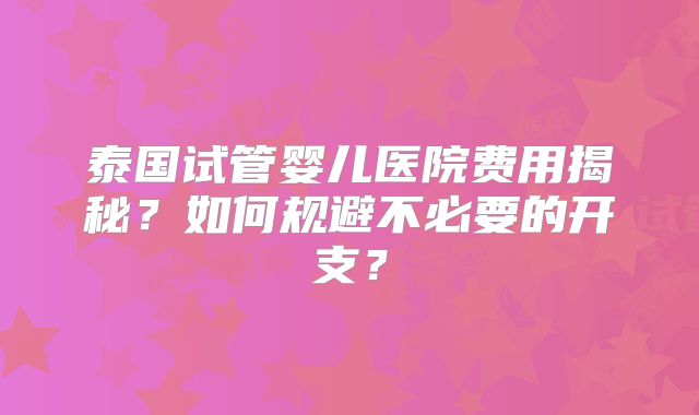 泰国试管婴儿医院费用揭秘？如何规避不必要的开支？