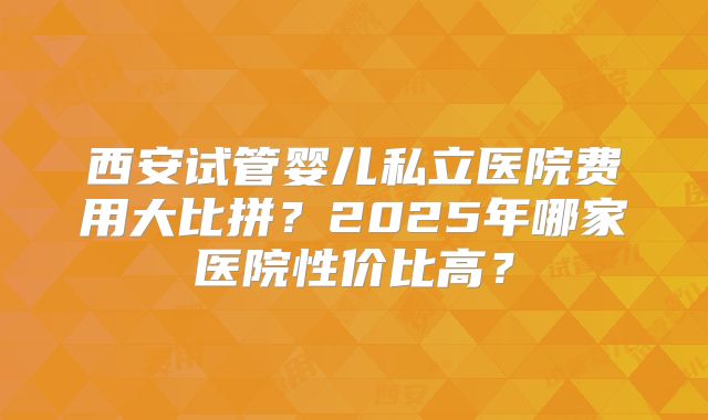 西安试管婴儿私立医院费用大比拼？2025年哪家医院性价比高？