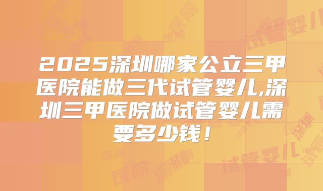 2025深圳哪家公立三甲医院能做三代试管婴儿,深圳三甲医院做试管婴儿需要多少钱！