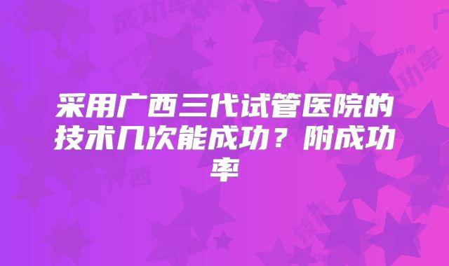 采用广西三代试管医院的技术几次能成功？附成功率