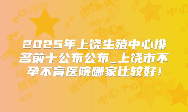 2025年上饶生殖中心排名前十公布公布_上饶市不孕不育医院哪家比较好!