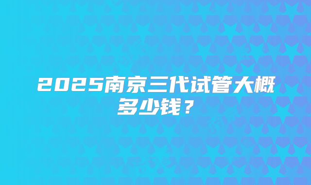 2025南京三代试管大概多少钱？