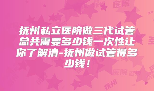 抚州私立医院做三代试管总共需要多少钱一次性让你了解清-抚州做试管得多少钱!