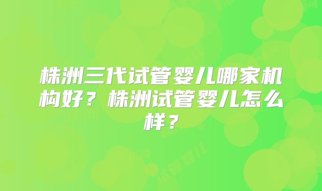 株洲三代试管婴儿哪家机构好？株洲试管婴儿怎么样？