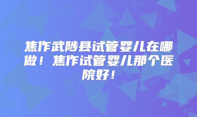 焦作武陟县试管婴儿在哪做！焦作试管婴儿那个医院好！