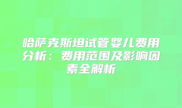 哈萨克斯坦试管婴儿费用分析:费用范围及影响因素全解析