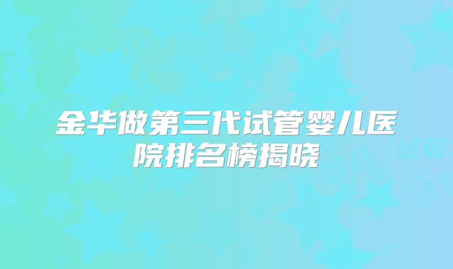 金华做第三代试管婴儿医院排名榜揭晓