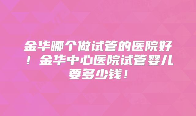 金华哪个做试管的医院好！金华中心医院试管婴儿要多少钱！