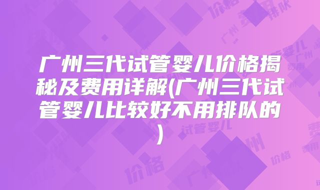 广州三代试管婴儿价格揭秘及费用详解(广州三代试管婴儿比较好不用排队的)