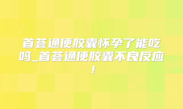 首荟通便胶囊怀孕了能吃吗_首荟通便胶囊不良反应！