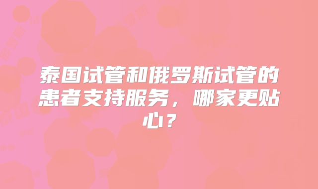 泰国试管和俄罗斯试管的患者支持服务，哪家更贴心？