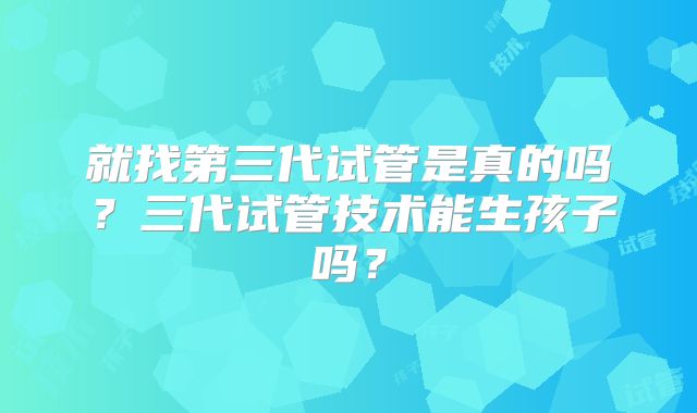 就找第三代试管是真的吗？三代试管技术能生孩子吗？