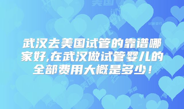 武汉去美国试管的靠谱哪家好,在武汉做试管婴儿的全部费用大概是多少！