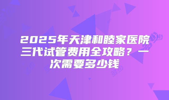 2025年天津和睦家医院三代试管费用全攻略?一次需要多少钱
