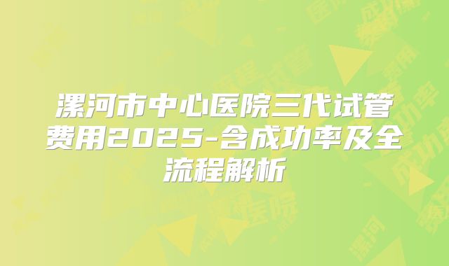 漯河市中心医院三代试管费用2025-含成功率及全流程解析