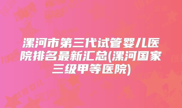 漯河市第三代试管婴儿医院排名最新汇总(漯河国家三级甲等医院)
