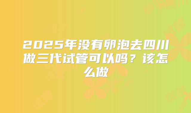 2025年没有卵泡去四川做三代试管可以吗?该怎么做