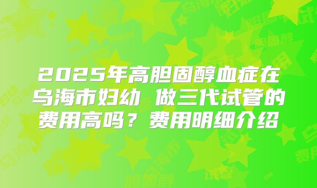 2025年高胆固醇血症在乌海市妇幼 做三代试管的费用高吗？费用明细介绍