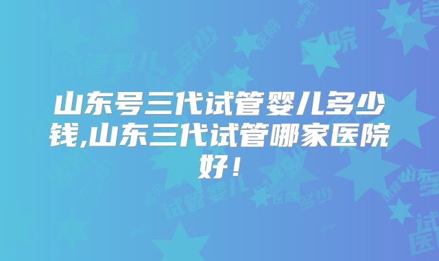 山东号三代试管婴儿多少钱,山东三代试管哪家医院好！