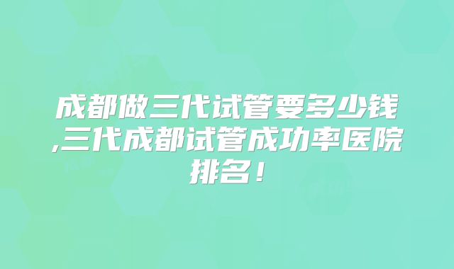 成都做三代试管要多少钱,三代成都试管成功率医院排名!
