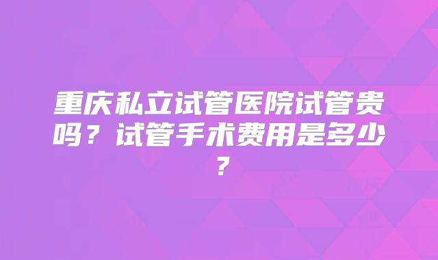 重庆私立试管医院试管贵吗?试管手术费用是多少?