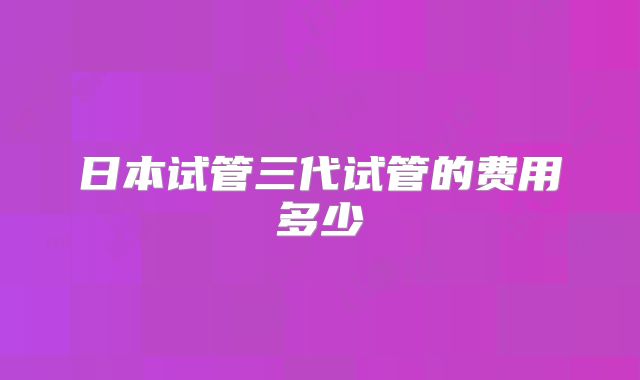 日本试管三代试管的费用多少