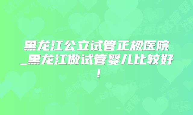 黑龙江公立试管正规医院_黑龙江做试管婴儿比较好！