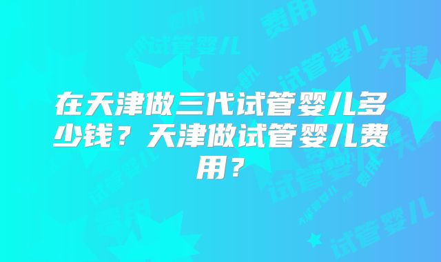 在天津做三代试管婴儿多少钱？天津做试管婴儿费用？