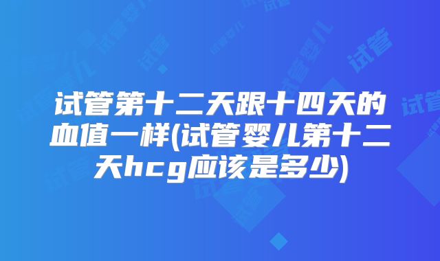 试管第十二天跟十四天的血值一样(试管婴儿第十二天hcg应该是多少)
