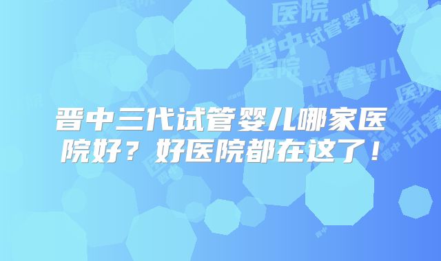 晋中三代试管婴儿哪家医院好？好医院都在这了！