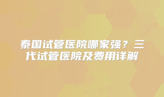 泰国试管医院哪家强?三代试管医院及费用详解