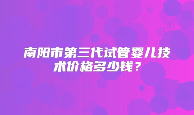 南阳市第三代试管婴儿技术价格多少钱？