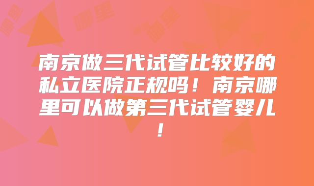 南京做三代试管比较好的私立医院正规吗！南京哪里可以做第三代试管婴儿！
