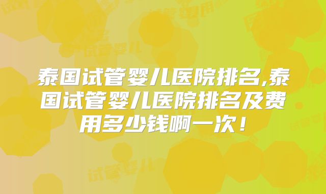 泰国试管婴儿医院排名,泰国试管婴儿医院排名及费用多少钱啊一次！